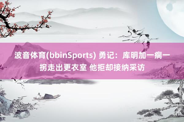 波音体育(bbinSports) 勇记：库明加一瘸一拐走出更衣室 他拒却接纳采访