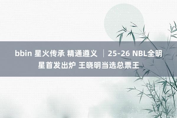 bbin 星火传承 精通遵义 │25-26 NBL全明星首发出炉 王晓明当选总票王