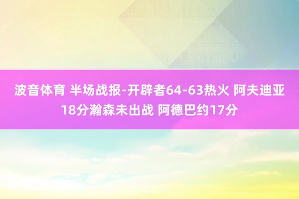 波音体育 半场战报-开辟者64-63热火 阿夫迪亚18分瀚森未出战 阿德巴约17分