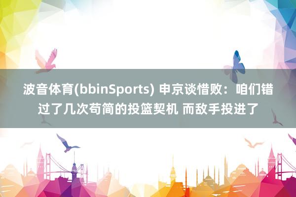 波音体育(bbinSports) 申京谈惜败：咱们错过了几次苟简的投篮契机 而敌手投进了