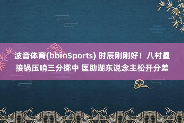 波音体育(bbinSports) 时辰刚刚好！八村塁接锅压哨三分掷中 匡助湖东说念主松开分差