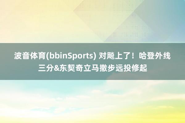 波音体育(bbinSports) 对飚上了！哈登外线三分&东契奇立马撤步远投修起