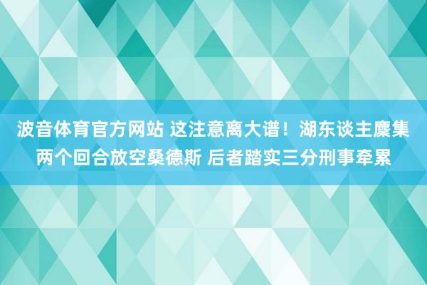 波音体育官方网站 这注意离大谱！湖东谈主麇集两个回合放空桑德斯 后者踏实三分刑事牵累