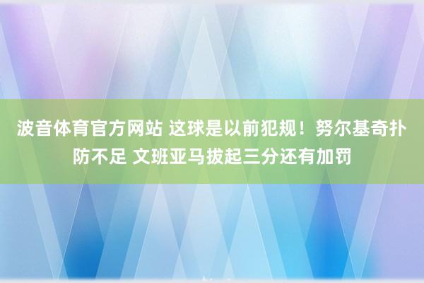 波音体育官方网站 这球是以前犯规！努尔基奇扑防不足 文班亚马拔起三分还有加罚