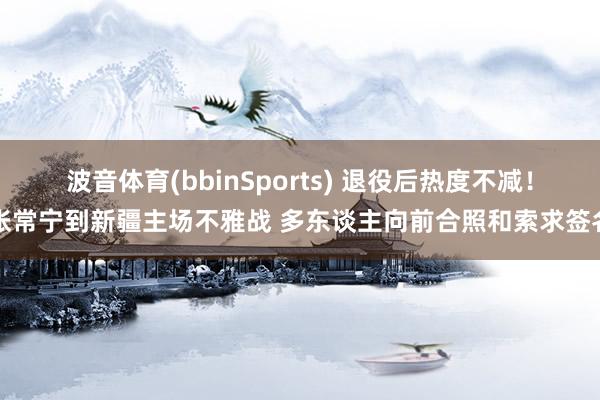波音体育(bbinSports) 退役后热度不减！张常宁到新疆主场不雅战 多东谈主向前合照和索求签名