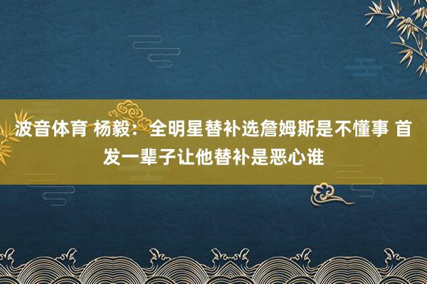 波音体育 杨毅：全明星替补选詹姆斯是不懂事 首发一辈子让他替补是恶心谁