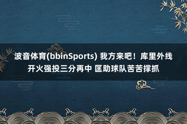 波音体育(bbinSports) 我方来吧！库里外线开火强投三分再中 匡助球队苦苦撑抓