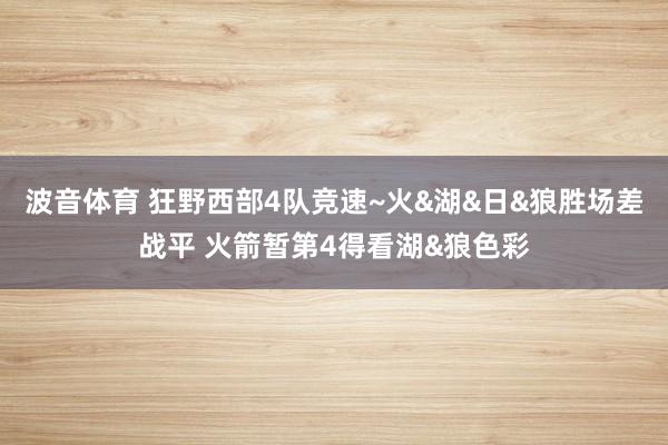 波音体育 狂野西部4队竞速~火&湖&日&狼胜场差战平 火箭暂第4得看湖&狼色彩