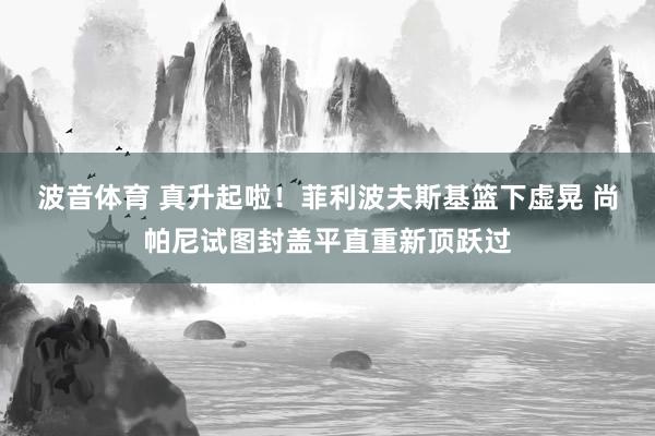 波音体育 真升起啦！菲利波夫斯基篮下虚晃 尚帕尼试图封盖平直重新顶跃过