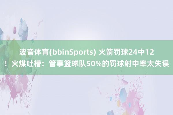 波音体育(bbinSports) 火箭罚球24中12！火煤吐槽：管事篮球队50%的罚球射中率太失误