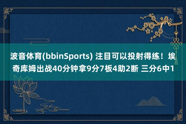 波音体育(bbinSports) 注目可以投射得练！埃奇库姆出战40分钟拿9分7板4助2断 三分6中1