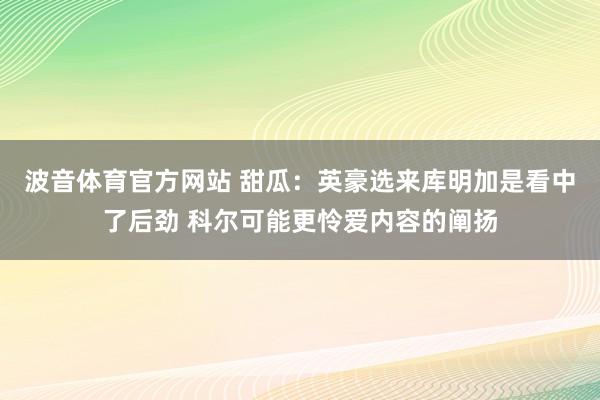 波音体育官方网站 甜瓜：英豪选来库明加是看中了后劲 科尔可能更怜爱内容的阐扬