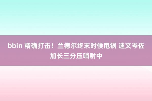 bbin 精确打击！兰德尔终末时候甩锅 迪文岑佐加长三分压哨射中
