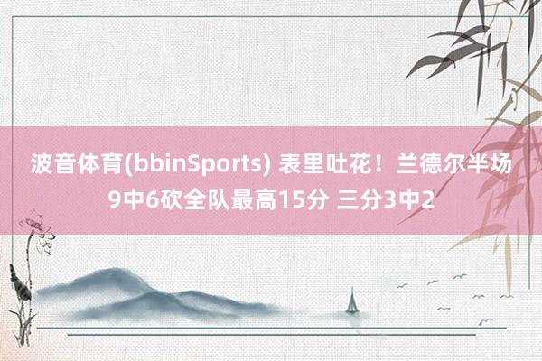 波音体育(bbinSports) 表里吐花！兰德尔半场9中6砍全队最高15分 三分3中2