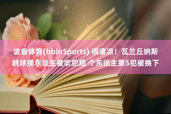 波音体育(bbinSports) 很凄凉！瓦兰丘纳斯跳球搂东谈主被吹犯规 个东谈主第5犯被换下