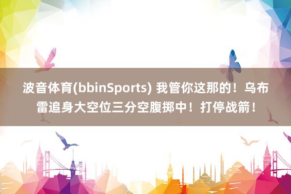波音体育(bbinSports) 我管你这那的！乌布雷追身大空位三分空腹掷中！打停战箭！