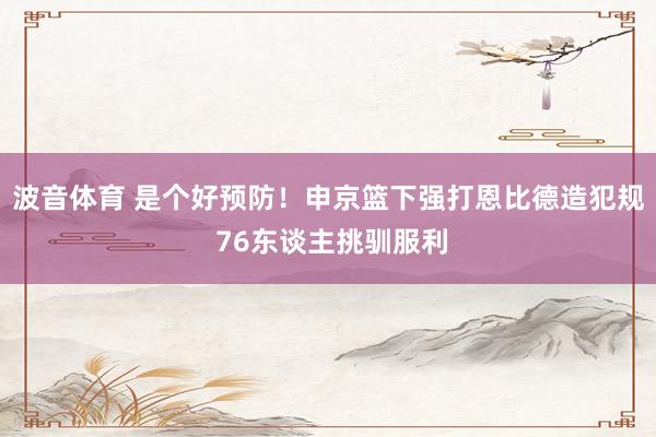 波音体育 是个好预防！申京篮下强打恩比德造犯规 76东谈主挑驯服利
