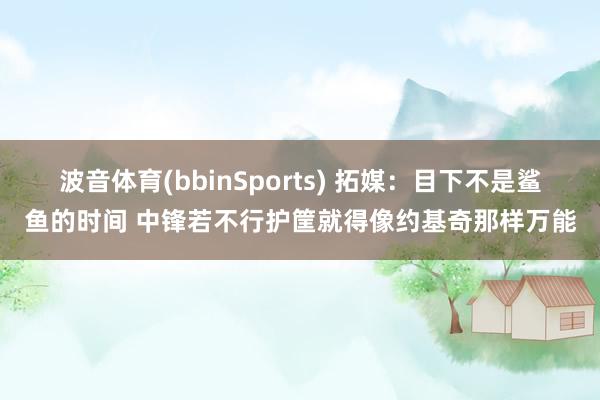 波音体育(bbinSports) 拓媒：目下不是鲨鱼的时间 中锋若不行护筐就得像约基奇那样万能