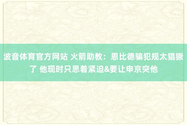 波音体育官方网站 火箭助教：恩比德骗犯规太猖獗了 他现时只思着紧迫&要让申京突他