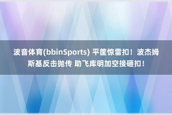 波音体育(bbinSports) 平筐惊雷扣！波杰姆斯基反击抛传 助飞库明加空接砸扣！