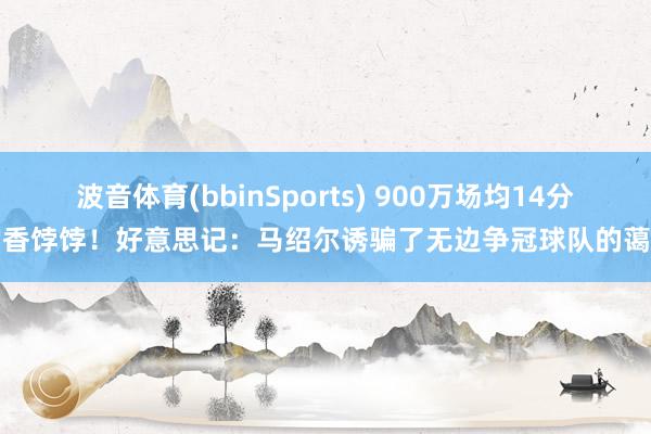 波音体育(bbinSports) 900万场均14分的香饽饽！好意思记：马绍尔诱骗了无边争冠球队的蔼然