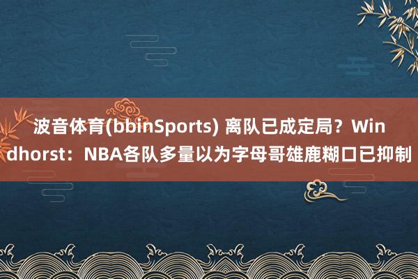 波音体育(bbinSports) 离队已成定局？Windhorst：NBA各队多量以为字母哥雄鹿糊口已抑制