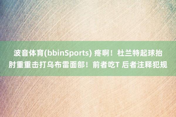 波音体育(bbinSports) 疼啊！杜兰特起球抬肘重重击打乌布雷面部！前者吃T 后者注释犯规