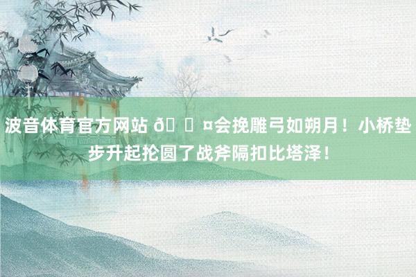 波音体育官方网站 😤会挽雕弓如朔月！小桥垫步升起抡圆了战斧隔扣比塔泽！