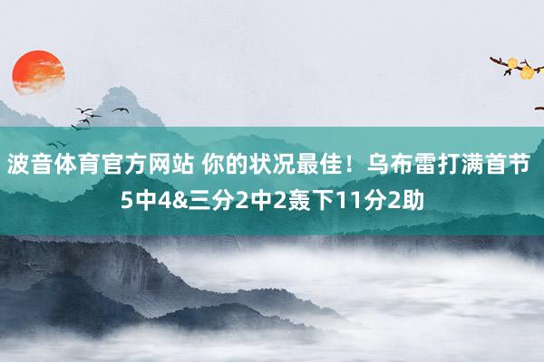 波音体育官方网站 你的状况最佳！乌布雷打满首节 5中4&三分2中2轰下11分2助