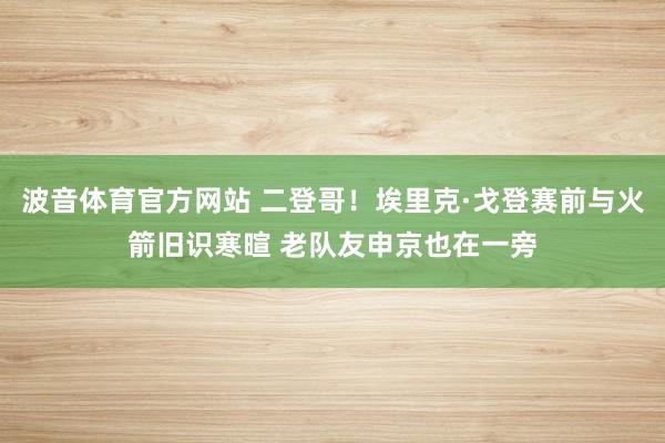 波音体育官方网站 二登哥！埃里克·戈登赛前与火箭旧识寒暄 老队友申京也在一旁