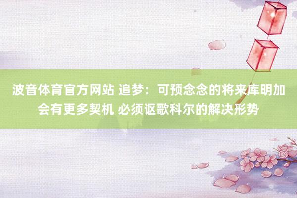 波音体育官方网站 追梦：可预念念的将来库明加会有更多契机 必须讴歌科尔的解决形势