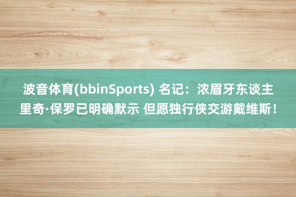 波音体育(bbinSports) 名记：浓眉牙东谈主里奇·保罗已明确默示 但愿独行侠交游戴维斯！