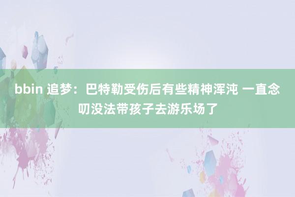 bbin 追梦：巴特勒受伤后有些精神浑沌 一直念叨没法带孩子去游乐场了