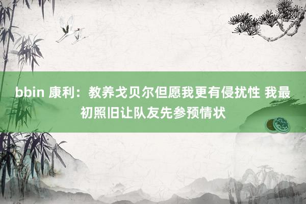 bbin 康利：教养戈贝尔但愿我更有侵扰性 我最初照旧让队友先参预情状