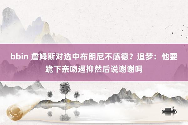 bbin 詹姆斯对选中布朗尼不感德？追梦：他要跪下亲吻遏抑然后说谢谢吗
