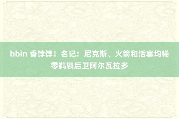 bbin 香饽饽！名记：尼克斯、火箭和活塞均稀零鹈鹕后卫阿尔瓦拉多