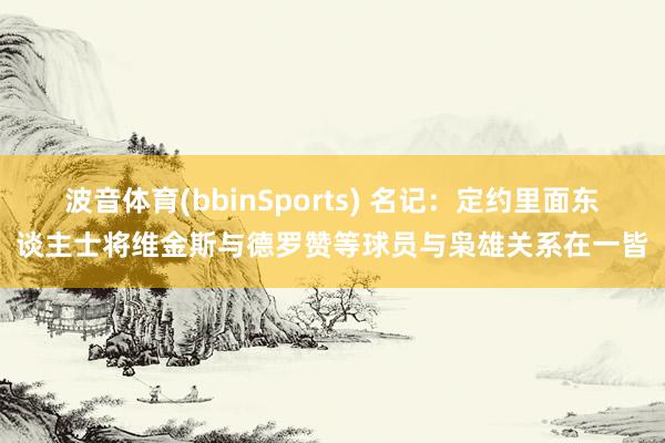 波音体育(bbinSports) 名记：定约里面东谈主士将维金斯与德罗赞等球员与枭雄关系在一皆