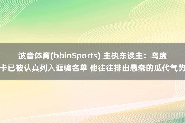 波音体育(bbinSports) 主执东谈主：乌度卡已被认真列入诓骗名单 他往往排出愚蠢的瓜代气势