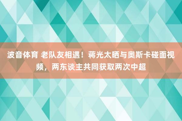 波音体育 老队友相遇！蒋光太晒与奥斯卡碰面视频，两东谈主共同获取两次中超