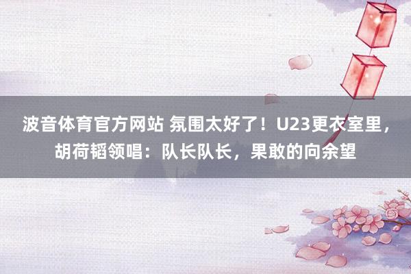 波音体育官方网站 氛围太好了！U23更衣室里，胡荷韬领唱：队长队长，<a href=