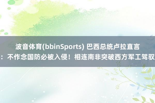 波音体育(bbinSports) 巴西总统卢拉直言：不作念国防必被入侵！相连南非突破西方军工驾驭