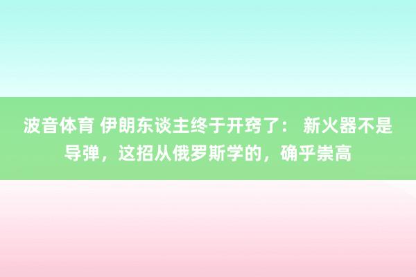 波音体育 伊朗东谈主终于开窍了： 新火器不是导弹，这招从俄罗斯学的，确乎崇高