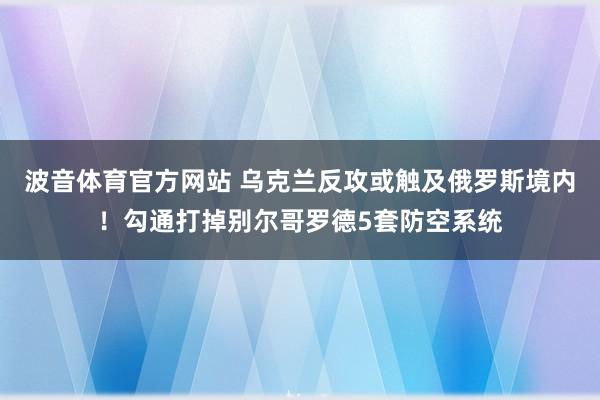 波音体育官方网站 乌克兰反攻或触及俄罗斯境内！勾通打掉别尔哥罗德5套防空系统