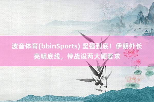 波音体育(bbinSports) 坚强到底！伊朗外长亮明底线，停战设两大硬要求
