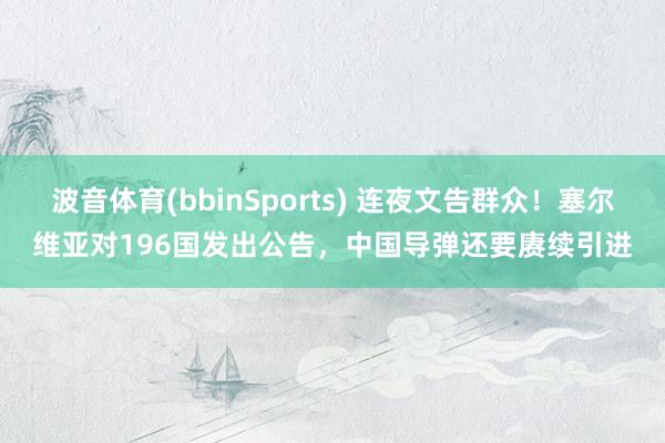 波音体育(bbinSports) 连夜文告群众！塞尔维亚对196国发出公告，中国导弹还要赓续引进