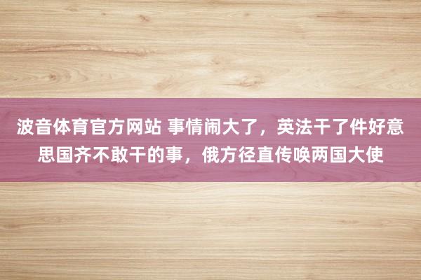 波音体育官方网站 事情闹大了，英法干了件好意思国齐不敢干的事，俄方径直传唤两国大使