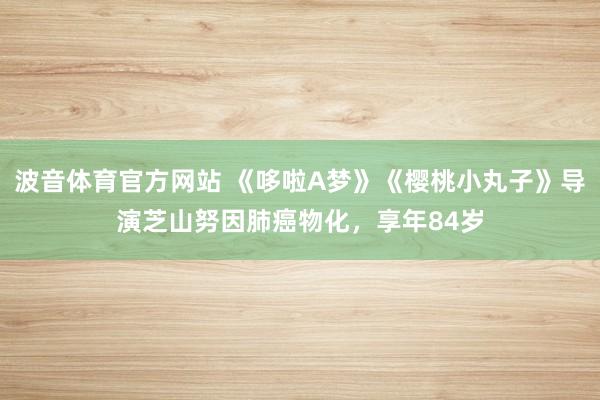 波音体育官方网站 《哆啦A梦》《樱桃小丸子》导演芝山努因肺癌物化，享年84岁