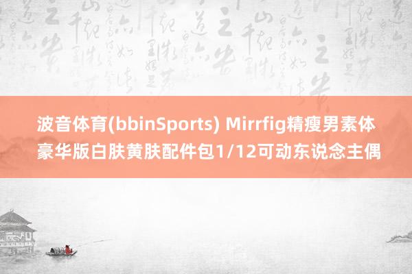 波音体育(bbinSports) Mirrfig精瘦男素体 豪华版白肤黄肤配件包1/12可动东说念主偶