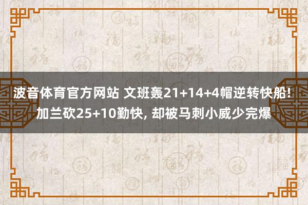 波音体育官方网站 文班轰21+14+4帽逆转快船! 加兰砍25+10勤快, 却被马刺小威少完爆
