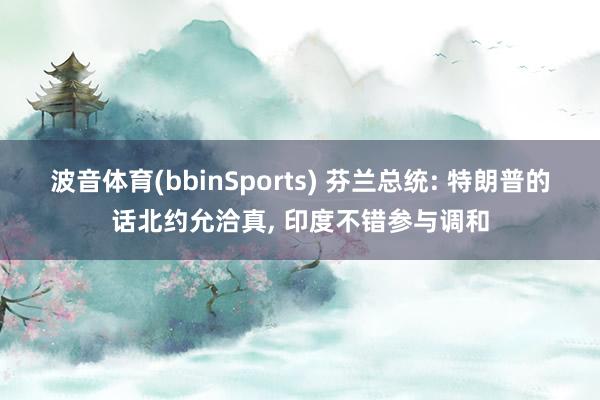 波音体育(bbinSports) 芬兰总统: 特朗普的话北约允洽真, 印度不错参与调和